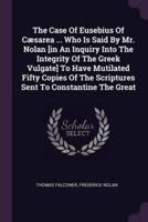 The Case Of Eusebius Of Cæsarea ... Who Is Said By Mr. Nolan [In An Inquiry Into The Integrity Of The Greek Vulgate] To Have Mutilated Fifty Copies Of The Scriptures Sent To Constantine The Great