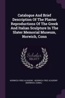 Catalogue And Brief Description Of The Plaster Reproductions Of The Greek And Italian Sculpture In The Slater Memorial Museum, Norwich, Conn