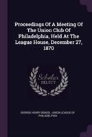 Proceedings Of A Meeting Of The Union Club Of Philadelphia, Held At The League House, December 27, 1870