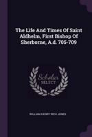 The Life And Times Of Saint Aldhelm, First Bishop Of Sherborne, A.d. 705-709