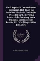Final Report On the Revision of Settlement, 1878-83, of the Ludhiána District in the Panjáb. [Preceded by the Covering Report of the Secretary to the Financial Commissioner, Punjab. 2 Pt. With] Maps. 5 Nos. [In a Case]