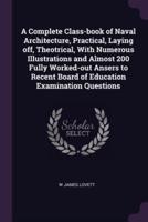 A Complete Class-Book of Naval Architecture, Practical, Laying Off, Theotrical, With Numerous Illustrations and Almost 200 Fully Worked-Out Ansers to Recent Board of Education Examination Questions