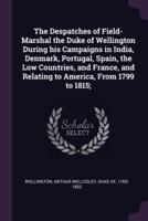 The Despatches of Field-Marshal the Duke of Wellington During His Campaigns in India, Denmark, Portugal, Spain, the Low Countries, and France, and Relating to America, From 1799 to 1815;