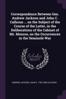Correspondence Between Gen. Andrew Jackson and John C. Calhoun ... On the Subject of the Course of the Latter, in the Deliberations of the Cabinet of Mr. Monroe, on the Occurrences in the Seminole War
