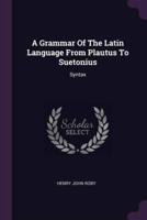 A Grammar Of The Latin Language From Plautus To Suetonius