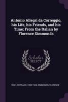 Antonio Allegri Da Correggio, His Life, His Friends, and His Time; From the Italian by Florence Simmonds