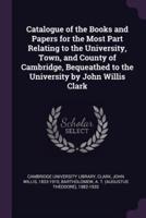 Catalogue of the Books and Papers for the Most Part Relating to the University, Town, and County of Cambridge, Bequeathed to the University by John Willis Clark