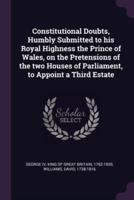 Constitutional Doubts, Humbly Submitted to His Royal Highness the Prince of Wales, on the Pretensions of the Two Houses of Parliament, to Appoint a Third Estate
