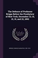 The Defence of Professor Briggs Before the Presbytery of New York, December 13, 14, 15, 19, and 22, 1892