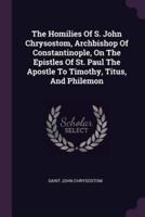 The Homilies Of S. John Chrysostom, Archbishop Of Constantinople, On The Epistles Of St. Paul The Apostle To Timothy, Titus, And Philemon