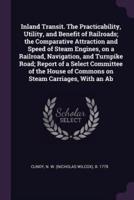 Inland Transit. The Practicability, Utility, and Benefit of Railroads; the Comparative Attraction and Speed of Steam Engines, on a Railroad, Navigation, and Turnpike Road; Report of a Select Committee of the House of Commons on Steam Carriages, With an Ab