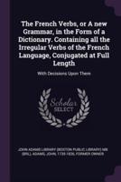 The French Verbs, or A New Grammar, in the Form of a Dictionary. Containing All the Irregular Verbs of the French Language, Conjugated at Full Length