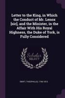 Letter to the King, in Which the Conduct of Mr. Lenox [Sic], and the Minister, in the Affair With His Royal Highness, the Duke of York, Is Fully Considered