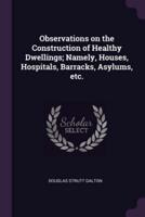 Observations on the Construction of Healthy Dwellings; Namely, Houses, Hospitals, Barracks, Asylums, Etc.