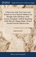 A Discoverie of the True Causes why Ireland was Neuer Entirely Subdued, nor Brought Vnder Obedience of the Crowne of England, Vntill the Beginning of His Maiesties Happie Raigne. Printed Exactly From the Edition in 1612