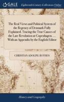The Real Views and Political System of the Regency of Denmark Fully Explained. Tracing the True Causes of the Late Revolution at Copenhagen. ... With an Appendix by the English Editor