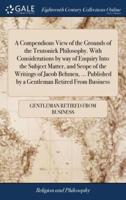 A Compendious View of the Grounds of the Teutonick Philosophy. With Considerations by way of Enquiry Into the Subject Matter, and Scope of the Writings of Jacob Behmen, ... Published by a Gentleman Retired From Business