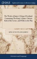The Works of James I, King of Scotland. Containing The King's Quair, Christis Kirk of the Grene, and Peblis to the Play
