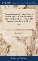 Thirteen Sermons on Various Subjects. By Adam Batty, A.M. Late Rector of St. John's Clerkenwell, and Lecturer of St. Dunstan's in the West. Vol. I. of 2; Volume 1