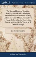 The Reasonableness of Requiring Subscription to Articles of Religion From Persons to be Admitted to Holy Orders, or a Cure of Souls, Vindicated in a Charge Delivered to the Clergy of the Diocese of Oxford, in the Year 1771. By Thomas Randolph,