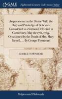 Acquiescence in the Divine Will, the Duty and Priviledge of Believers. Considered in a Sermon Delivered in Canterbury, May the 17th, 1789, Occasioned by the Death of Mrs. Mary Parnell, ... By George Townsend