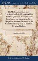 The Mathematical Repository. Containing Analytical Solutions of Five Hundred Questions, Mostly Selected From Scarce and Valuable Authors. Designed to Conduct Beginners to the More Difficult Properties of Numbers. By James Dodson,