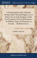 A Demonstration of the Truth and Divinity of the Christian Religion, as it is Propos'd to us in the Scriptures of the New Testament. In Several Discourses. To Which is Annex'd a Discourse in General, ... By Robert Green,