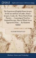 The Experienced English House-keeper, for the use and Ease of Ladies, House-keepers, Cooks, &c. Wrote Purely From Practice, ... Consisting of Near 800 Original Receipts, Most of Which Never Appeared in Print. ... By Elizabeth Raffald