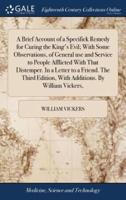 A Brief Account of a Specifick Remedy for Curing the King's Evil; With Some Observations, of General use and Service to People Afflicted With That Distemper. In a Letter to a Friend. The Third Edition, With Additions. By William Vickers,