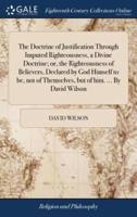 The Doctrine of Justification Through Imputed Righteousness, a Divine Doctrine; or, the Righteousness of Believers, Declared by God Himself to be, not of Themselves, but of him. ... By David Wilson