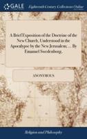 A Brief Exposition of the Doctrine of the New Church, Understood in the Apocalypse by the New Jerusalem; ... By Emanuel Swedenborg,