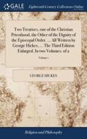 Two Treatises, one of the Christian Priesthood, the Other of the Dignity of the Episcopal Order. ... All Written by George Hickes, ... The Third Edition Enlarged. In two Volumes. of 2; Volume 1