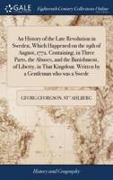 An History of the Late Revolution in Sweden, Which Happened on the 19th of August, 1772. Containing, in Three Parts, the Abuses, and the Banishment, of Liberty, in That Kingdom. Written by a Gentleman who was a Swede