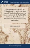 Miscellaneous Tracts, by the Late William Bowyer, ... and Several of his Learned Friends; Including Letters, on Literary Subjects, by Mr. Markland, Mr. Clarke, &c. &c. Collected, and Illustrated With Occasional Notes, by John Nichols,