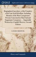 Biographical Anecdotes, of the Founders of the Late Irish Rebellion. Including Memoirs of the Most Conspicuous Persons Concerned in That Foul and Sanguinary Conspiracy, ... Impartially Written by a Candid Observer. Second Edition