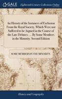 An History of the Instances of Exclusion From the Royal Society, Which Were not Suffered to be Argued in the Course of the Late Debates. ... By Some Members in the Minority. Second Edition