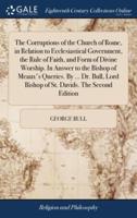 The Corruptions of the Church of Rome, in Relation to Ecclesiastical Government, the Rule of Faith, and Form of Divine Worship. In Answer to the Bishop of Meaux's Queries. By ... Dr. Bull, Lord Bishop of St. Davids. The Second Edition