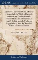 A Letter of Genteel and Moral Advice to a Young Lady. In Which is Digested, Into a new and Familiar Method, a System of Rules and Informations, to Qualify the Fair sex to be Useful and Happy in Every State. By Wetenhall Wilkes. The Second Edition