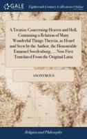 A Treatise Concerning Heaven and Hell, Containing a Relation of Many Wonderful Things Therein, as Heard and Seen by the Author, the Honourable Emanuel Swedenborg, ... Now First Translated From the Original Latin