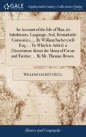 An Account of the Isle of Man, its Inhabitants, Language, Soil, Remarkable Curiosities, ... By William Sacheverell Esq; ... To Which is Added, a Dissertation About the Mona of Cæsar and Tacitus; ... By Mr. Thomas Brown.