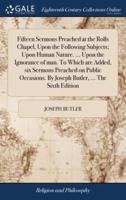 Fifteen Sermons Preached at the Rolls Chapel, Upon the Following Subjects; Upon Human Nature. ... Upon the Ignorance of man. To Which are Added, six Sermons Preached on Public Occasions. By Joseph Butler, ... The Sixth Edition