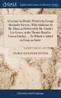 A Lecture on Heads, Written by George Alexander Stevens, With Additions by Mr. Pilon; as Delivered by Mr. Charles Lee Lewes, at the Theatre Royal in Covent Garden, ... To Which is Added an Essay on Satire