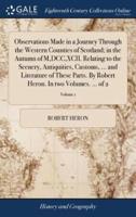 Observations Made in a Journey Through the Western Counties of Scotland; in the Autumn of M,DCC,XCII. Relating to the Scenery, Antiquities, Customs, ... and Literature of These Parts. By Robert Heron. In two Volumes. ... of 2; Volume 1