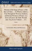 Memoirs of the Kings of France, of the Race of Valois. ... To Which is Added, a Tour Through the Western, Southern, and Interior Provinces of France, in a Series of Letters. By Nathl. Wraxall, Junr. Esq; In two Volumes. ... of 2; Volume 1