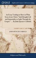 An Essay Tending to Shew in What Sense Jesus Christ "hath Brought Life and Immortality to Light Through the Gospel." ... By John Spencer Cobbold,