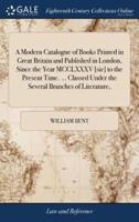 A Modern Catalogue of Books Printed in Great Britain and Published in London, Since the Year MCCLXXXV [sic] to the Present Time. ... Classed Under the Several Branches of Literature,