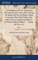 An Abridgment of Cases Argued and Determined in the Courts of law, During the Reign of his Present Majesty, King George the Third. With Tables of the Names of Cases and Principal Matters. By Thomas Walter Williams, ... Volume the First. of 5; Volume 1