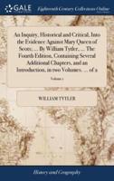 An Inquiry, Historical and Critical, Into the Evidence Against Mary Queen of Scots; ... By William Tytler, ... The Fourth Edition, Containing Several Additional Chapters, and an Introduction, in two Volumes. ... of 2; Volume 1