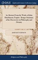 An Abstract From the Works of John Hutchinson, Esquire. Being a Summary of his Discoveries in Philosophy and Divinity