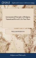 Astronomical Principles of Religion, Natural and Reveal'd. In Nine Parts: ... Together With a Preface, of the Temper of Mind Necessary for the Discovery of Divine Truth; ... By William Whiston,
